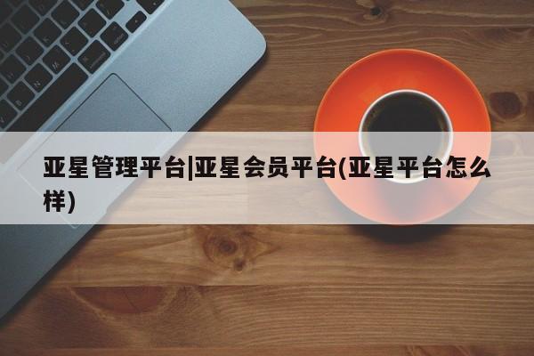 亚星代理开户 亚星会员开户-会员登陆亚星管理平台|亚星会员平台(亚星平台怎么样)