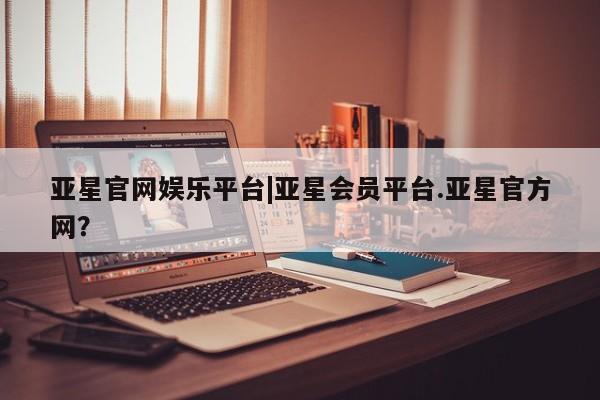 亚星代理开户 亚星会员开户-会员登陆亚星官网娱乐平台|亚星会员平台.亚星官方网？