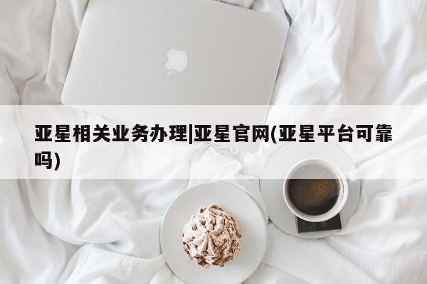 亚星代理开户 亚星会员开户-会员登陆亚星相关业务办理|亚星官网(亚星平台可靠吗)