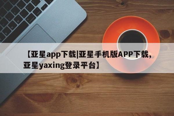 亚星代理开户 亚星会员开户-会员登陆【亚星app下载|亚星手机版APP下载,亚星yaxing登录平台】
