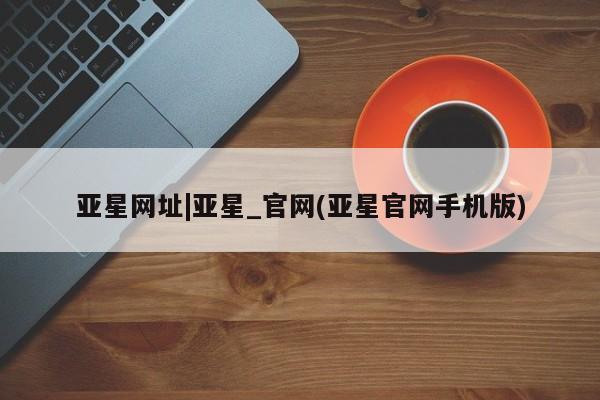 亚星代理开户 亚星会员开户-会员登陆亚星网址|亚星_官网(亚星官网手机版)