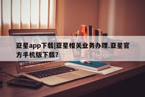 亚星代理开户 亚星会员开户-会员登陆亚星app下载|亚星相关业务办理.亚星官方手机版下载？
