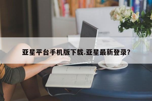 亚星代理开户 亚星会员开户-会员登陆亚星平台手机版下载.亚星最新登录？