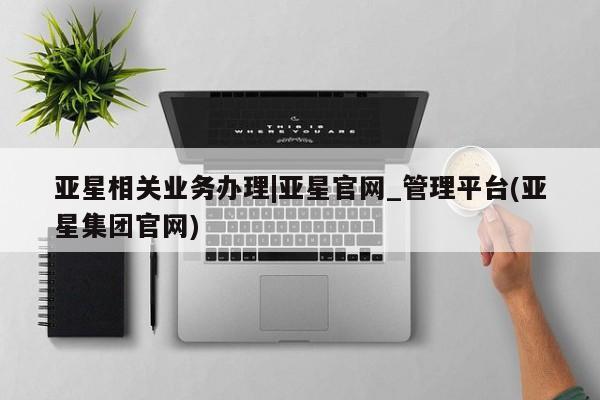 亚星代理开户 亚星会员开户-会员登陆亚星相关业务办理|亚星官网_管理平台(亚星集团官网)