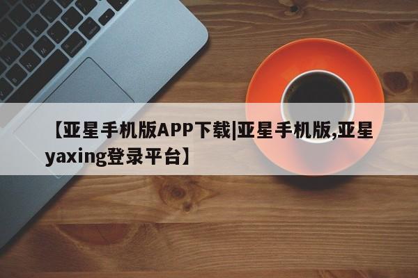 亚星代理开户 亚星会员开户-会员登陆【亚星手机版APP下载|亚星手机版,亚星yaxing登录平台】