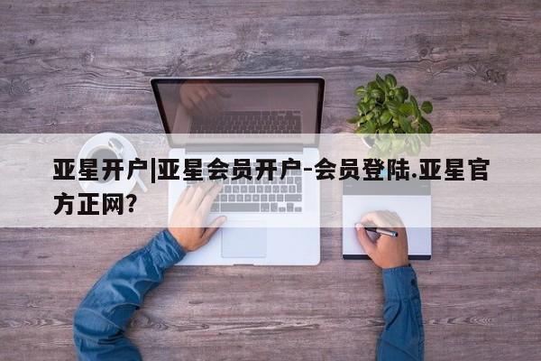 亚星代理开户 亚星会员开户-会员登陆亚星开户|亚星会员开户-会员登陆.亚星官方正网？
