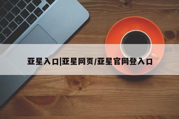 亚星代理开户 亚星会员开户-会员登陆亚星入口|亚星网页/亚星官网登入口