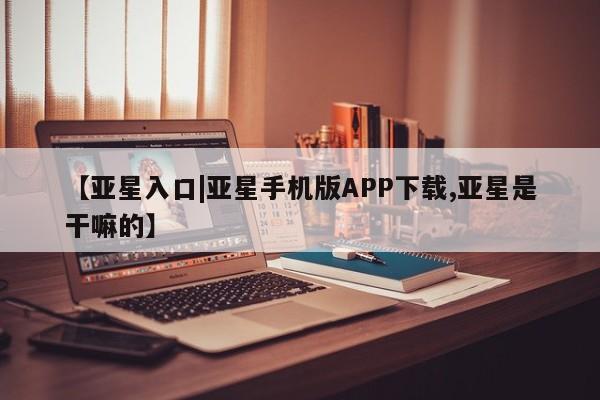 亚星代理开户 亚星会员开户-会员登陆【亚星入口|亚星手机版APP下载,亚星是干嘛的】