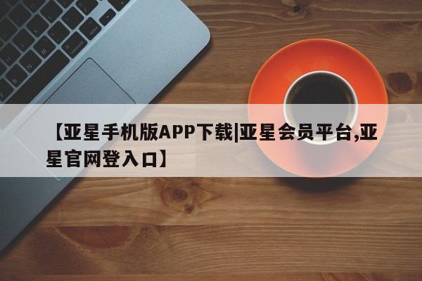 亚星代理开户 亚星会员开户-会员登陆【亚星手机版APP下载|亚星会员平台,亚星官网登入口】