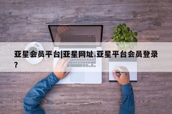 亚星代理开户 亚星会员开户-会员登陆亚星会员平台|亚星网址.亚星平台会员登录？