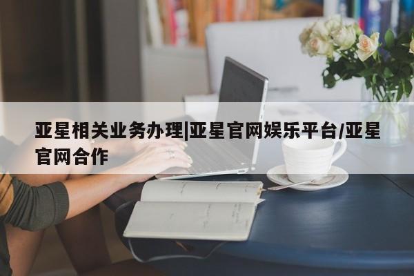 亚星代理开户 亚星会员开户-会员登陆亚星相关业务办理|亚星官网娱乐平台/亚星官网合作