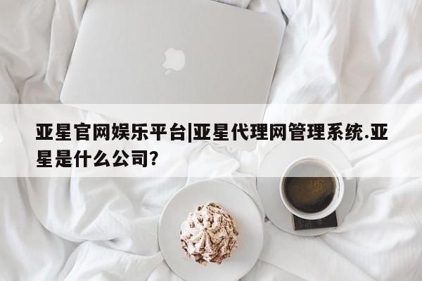 亚星代理开户 亚星会员开户-会员登陆亚星官网娱乐平台|亚星代理网管理系统.亚星是什么公司？