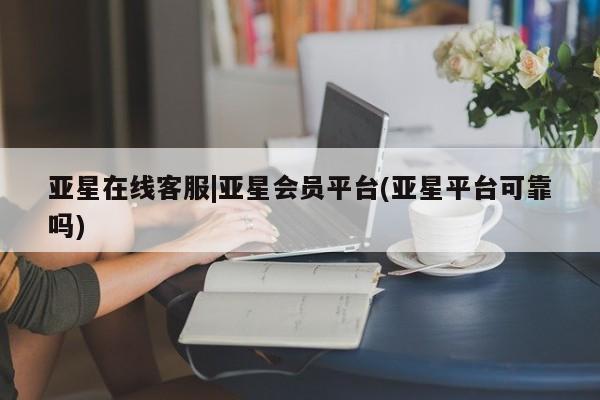 亚星代理开户 亚星会员开户-会员登陆亚星在线客服|亚星会员平台(亚星平台可靠吗)
