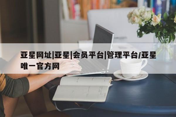 亚星代理开户 亚星会员开户-会员登陆亚星网址|亚星|会员平台|管理平台/亚星唯一官方网