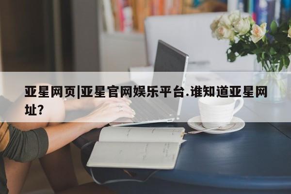 亚星代理开户 亚星会员开户-会员登陆亚星网页|亚星官网娱乐平台.谁知道亚星网址？