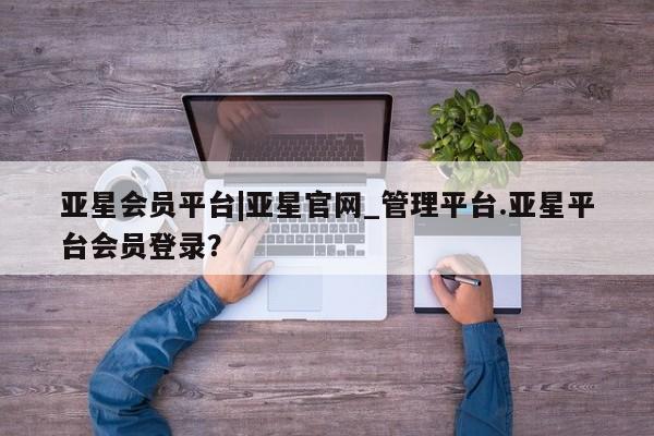 亚星代理开户 亚星会员开户-会员登陆亚星会员平台|亚星官网_管理平台.亚星平台会员登录？