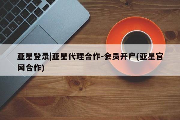 亚星代理开户 亚星会员开户-会员登陆亚星登录|亚星代理合作-会员开户(亚星官网合作)
