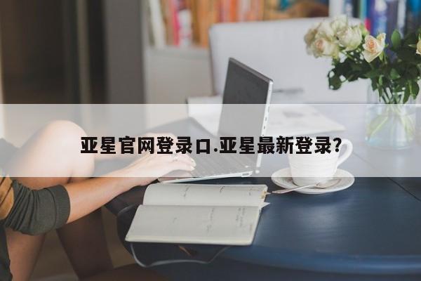 亚星代理开户 亚星会员开户-会员登陆亚星官网登录口.亚星最新登录？
