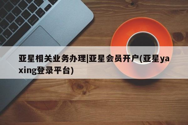 亚星代理开户 亚星会员开户-会员登陆亚星相关业务办理|亚星会员开户(亚星yaxing登录平台)