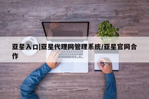 亚星代理开户 亚星会员开户-会员登陆亚星入口|亚星代理网管理系统/亚星官网合作