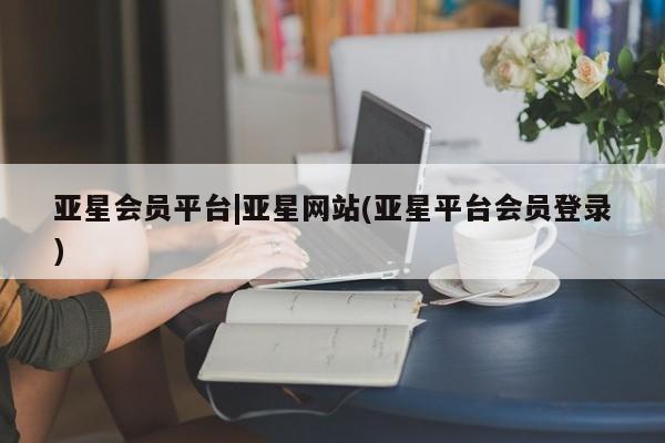 亚星代理开户 亚星会员开户-会员登陆亚星会员平台|亚星网站(亚星平台会员登录)