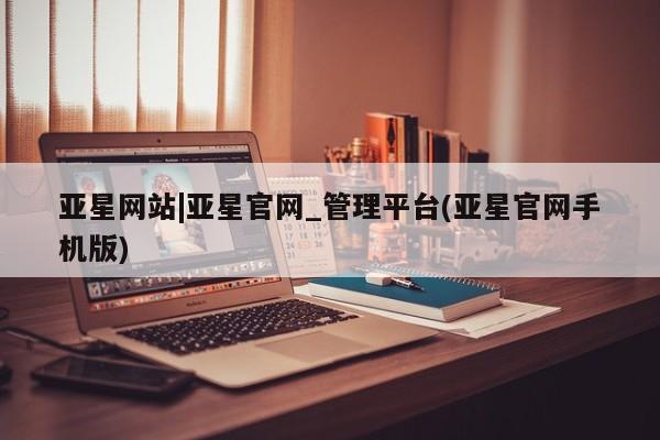 亚星代理开户 亚星会员开户-会员登陆亚星网站|亚星官网_管理平台(亚星官网手机版)