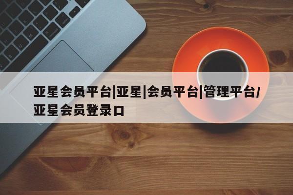 亚星代理开户 亚星会员开户-会员登陆亚星会员平台|亚星|会员平台|管理平台/亚星会员登录口