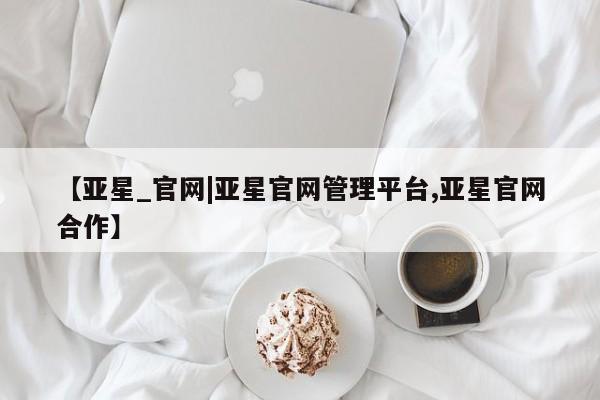 亚星代理开户 亚星会员开户-会员登陆【亚星_官网|亚星官网管理平台,亚星官网合作】