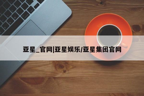 亚星代理开户 亚星会员开户-会员登陆亚星_官网|亚星娱乐/亚星集团官网