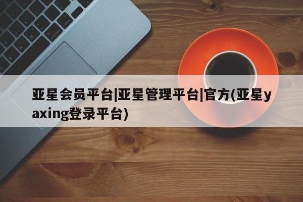 亚星代理开户 亚星会员开户-会员登陆亚星会员平台|亚星管理平台|官方(亚星yaxing登录平台)