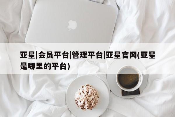 亚星代理开户 亚星会员开户-会员登陆亚星|会员平台|管理平台|亚星官网(亚星是哪里的平台)