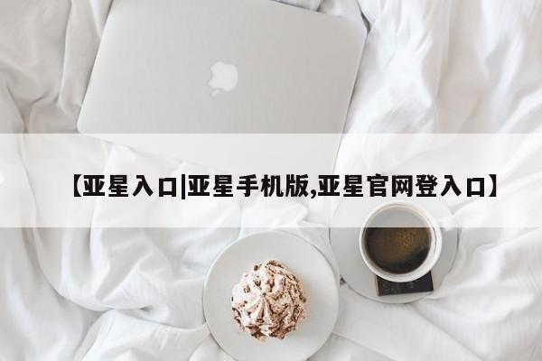 亚星代理开户 亚星会员开户-会员登陆【亚星入口|亚星手机版,亚星官网登入口】