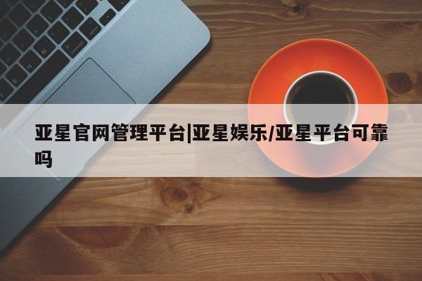 亚星代理开户 亚星会员开户-会员登陆亚星官网管理平台|亚星娱乐/亚星平台可靠吗