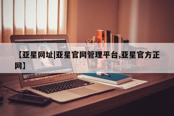 亚星代理开户 亚星会员开户-会员登陆【亚星网址|亚星官网管理平台,亚星官方正网】