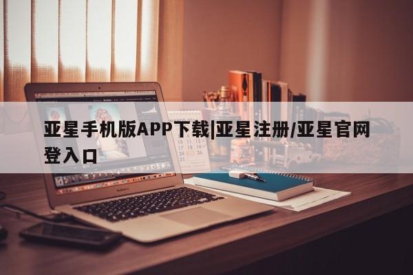 亚星代理开户 亚星会员开户-会员登陆亚星手机版APP下载|亚星注册/亚星官网登入口