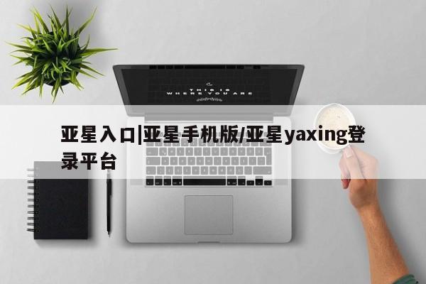 亚星代理开户 亚星会员开户-会员登陆亚星入口|亚星手机版/亚星yaxing登录平台